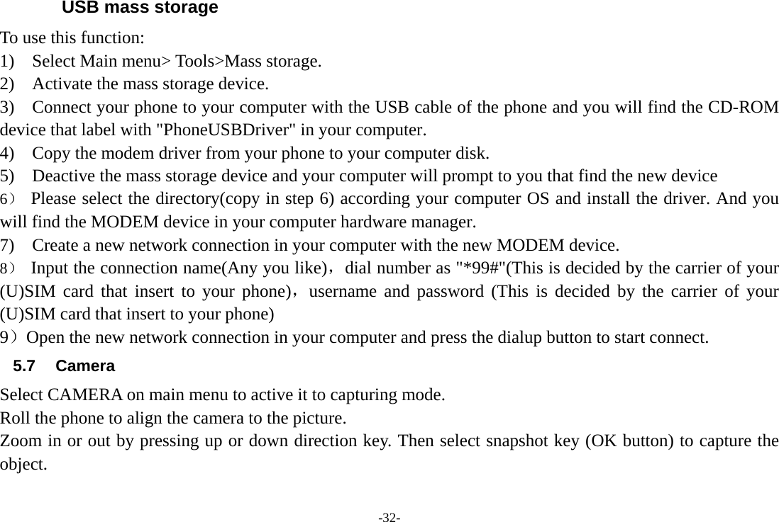 -32- USB mass storage To use this function:   1)  Select Main menu&gt; Tools&gt;Mass storage. 2)    Activate the mass storage device. 3)    Connect your phone to your computer with the USB cable of the phone and you will find the CD-ROM device that label with &quot;PhoneUSBDriver&quot; in your computer. 4)    Copy the modem driver from your phone to your computer disk. 5)    Deactive the mass storage device and your computer will prompt to you that find the new device 6） Please select the directory(copy in step 6) according your computer OS and install the driver. And you will find the MODEM device in your computer hardware manager. 7)    Create a new network connection in your computer with the new MODEM device. 8） Input the connection name(Any you like)，dial number as &quot;*99#&quot;(This is decided by the carrier of your (U)SIM card that insert to your phone)，username and password (This is decided by the carrier of your (U)SIM card that insert to your phone) 9）Open the new network connection in your computer and press the dialup button to start connect. 5.7 Camera Select CAMERA on main menu to active it to capturing mode. Roll the phone to align the camera to the picture. Zoom in or out by pressing up or down direction key. Then select snapshot key (OK button) to capture the object. 