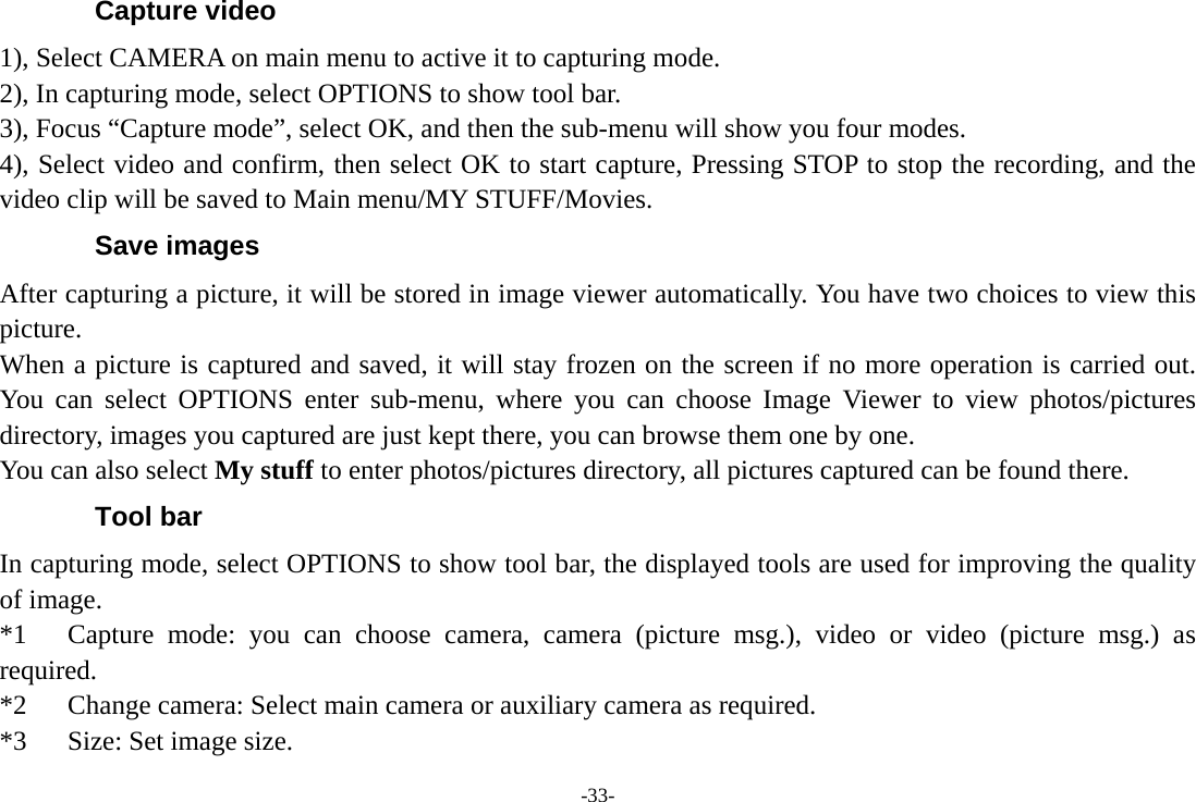 -33- Capture video 1), Select CAMERA on main menu to active it to capturing mode. 2), In capturing mode, select OPTIONS to show tool bar. 3), Focus “Capture mode”, select OK, and then the sub-menu will show you four modes. 4), Select video and confirm, then select OK to start capture, Pressing STOP to stop the recording, and the video clip will be saved to Main menu/MY STUFF/Movies. Save images After capturing a picture, it will be stored in image viewer automatically. You have two choices to view this picture. When a picture is captured and saved, it will stay frozen on the screen if no more operation is carried out. You can select OPTIONS enter sub-menu, where you can choose Image Viewer to view photos/pictures directory, images you captured are just kept there, you can browse them one by one. You can also select My stuff to enter photos/pictures directory, all pictures captured can be found there. Tool bar In capturing mode, select OPTIONS to show tool bar, the displayed tools are used for improving the quality of image. *1   Capture mode: you can choose camera, camera (picture msg.), video or video (picture msg.) as required. *2      Change camera: Select main camera or auxiliary camera as required.         *3   Size: Set image size.     