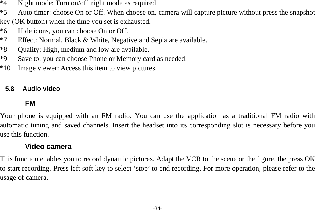 -34- *4      Night mode: Turn on/off night mode as required.     *5      Auto timer: choose On or Off. When choose on, camera will capture picture without press the snapshot key (OK button) when the time you set is exhausted. *6      Hide icons, you can choose On or Off. *7      Effect: Normal, Black &amp; White, Negative and Sepia are available. *8      Quality: High, medium and low are available. *9      Save to: you can choose Phone or Memory card as needed. *10    Image viewer: Access this item to view pictures.  5.8 Audio video FM Your phone is equipped with an FM radio. You can use the application as a traditional FM radio with automatic tuning and saved channels. Insert the headset into its corresponding slot is necessary before you use this function. Video camera This function enables you to record dynamic pictures. Adapt the VCR to the scene or the figure, the press OK to start recording. Press left soft key to select ‘stop’ to end recording. For more operation, please refer to the usage of camera. 