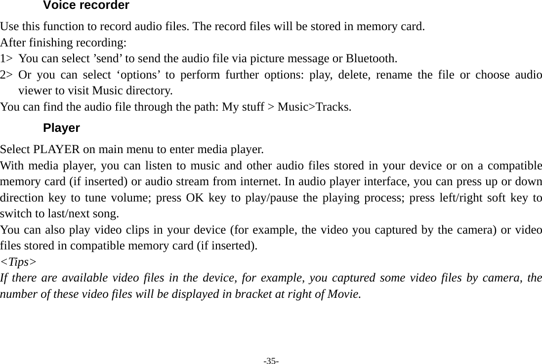 -35- Voice recorder Use this function to record audio files. The record files will be stored in memory card.   After finishing recording:   1&gt; You can select ’send’ to send the audio file via picture message or Bluetooth. 2&gt; Or you can select ‘options’ to perform further options: play, delete, rename the file or choose audio viewer to visit Music directory. You can find the audio file through the path: My stuff &gt; Music&gt;Tracks. Player Select PLAYER on main menu to enter media player. With media player, you can listen to music and other audio files stored in your device or on a compatible memory card (if inserted) or audio stream from internet. In audio player interface, you can press up or down direction key to tune volume; press OK key to play/pause the playing process; press left/right soft key to switch to last/next song. You can also play video clips in your device (for example, the video you captured by the camera) or video files stored in compatible memory card (if inserted). &lt;Tips&gt; If there are available video files in the device, for example, you captured some video files by camera, the number of these video files will be displayed in bracket at right of Movie.  