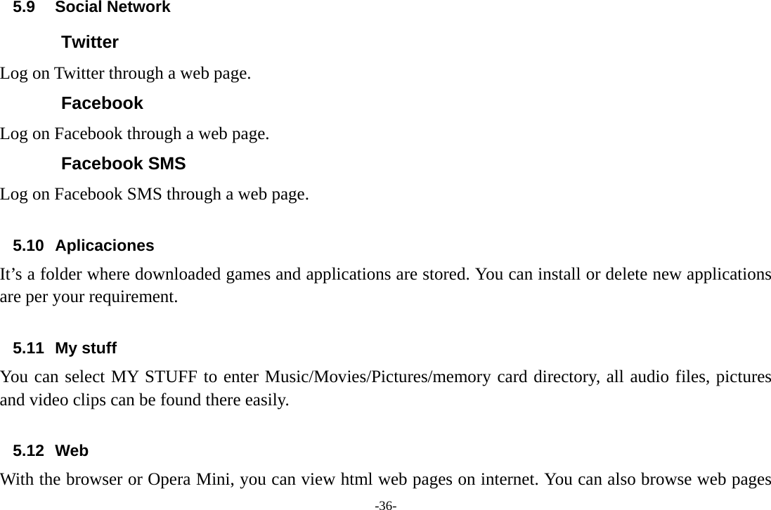 -36- 5.9 Social Network Twitter Log on Twitter through a web page. Facebook Log on Facebook through a web page. Facebook SMS Log on Facebook SMS through a web page.  5.10 Aplicaciones It’s a folder where downloaded games and applications are stored. You can install or delete new applications are per your requirement.  5.11 My stuff You can select MY STUFF to enter Music/Movies/Pictures/memory card directory, all audio files, pictures and video clips can be found there easily.  5.12 Web With the browser or Opera Mini, you can view html web pages on internet. You can also browse web pages 