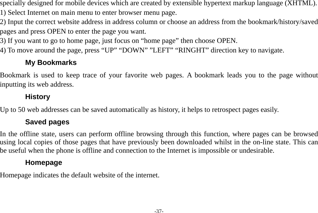 -37- specially designed for mobile devices which are created by extensible hypertext markup language (XHTML). 1) Select Internet on main menu to enter browser menu page. 2) Input the correct website address in address column or choose an address from the bookmark/history/saved pages and press OPEN to enter the page you want. 3) If you want to go to home page, just focus on “home page” then choose OPEN. 4) To move around the page, press “UP” “DOWN” ”LEFT” “RINGHT” direction key to navigate. My Bookmarks Bookmark is used to keep trace of your favorite web pages. A bookmark leads you to the page without inputting its web address. History Up to 50 web addresses can be saved automatically as history, it helps to retrospect pages easily. Saved pages In the offline state, users can perform offline browsing through this function, where pages can be browsed using local copies of those pages that have previously been downloaded whilst in the on-line state. This can be useful when the phone is offline and connection to the Internet is impossible or undesirable. Homepage Homepage indicates the default website of the internet.  