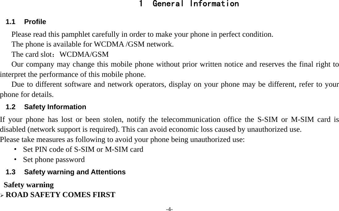 -4-  1 General Information 1.1 Profile Please read this pamphlet carefully in order to make your phone in perfect condition. The phone is available for WCDMA /GSM network.   The card slot：WCDMA/GSM       Our company may change this mobile phone without prior written notice and reserves the final right to interpret the performance of this mobile phone.      Due to different software and network operators, display on your phone may be different, refer to your phone for details. 1.2 Safety Information  If your phone has lost or been stolen, notify the telecommunication office the S-SIM or M-SIM card is disabled (network support is required). This can avoid economic loss caused by unauthorized use. Please take measures as following to avoid your phone being unauthorized use: ·  Set PIN code of S-SIM or M-SIM card ·  Set phone password 1.3  Safety warning and Attentions  Safety warning ¾ ROAD SAFETY COMES FIRST 