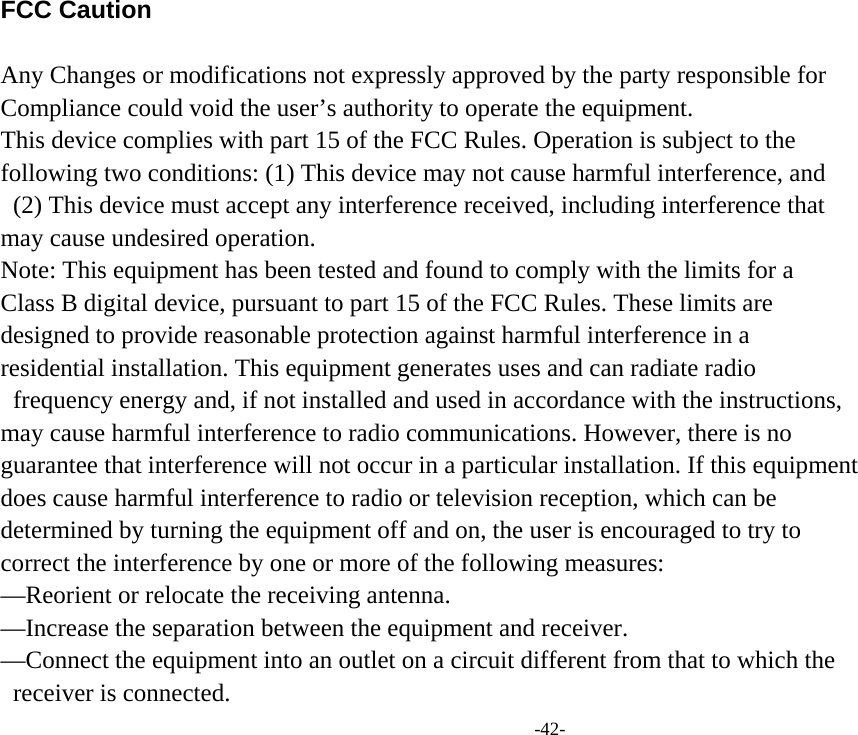 -42- FCC Caution    Any Changes or modifications not expressly approved by the party responsible for   Compliance could void the user’s authority to operate the equipment.   This device complies with part 15 of the FCC Rules. Operation is subject to the   following two conditions: (1) This device may not cause harmful interference, and   (2) This device must accept any interference received, including interference that   may cause undesired operation.   Note: This equipment has been tested and found to comply with the limits for a   Class B digital device, pursuant to part 15 of the FCC Rules. These limits are   designed to provide reasonable protection against harmful interference in a   residential installation. This equipment generates uses and can radiate radio   frequency energy and, if not installed and used in accordance with the instructions,   may cause harmful interference to radio communications. However, there is no   guarantee that interference will not occur in a particular installation. If this equipment   does cause harmful interference to radio or television reception, which can be   determined by turning the equipment off and on, the user is encouraged to try to   correct the interference by one or more of the following measures:   —Reorient or relocate the receiving antenna.   —Increase the separation between the equipment and receiver.   —Connect the equipment into an outlet on a circuit different from that to which the   receiver is connected.   