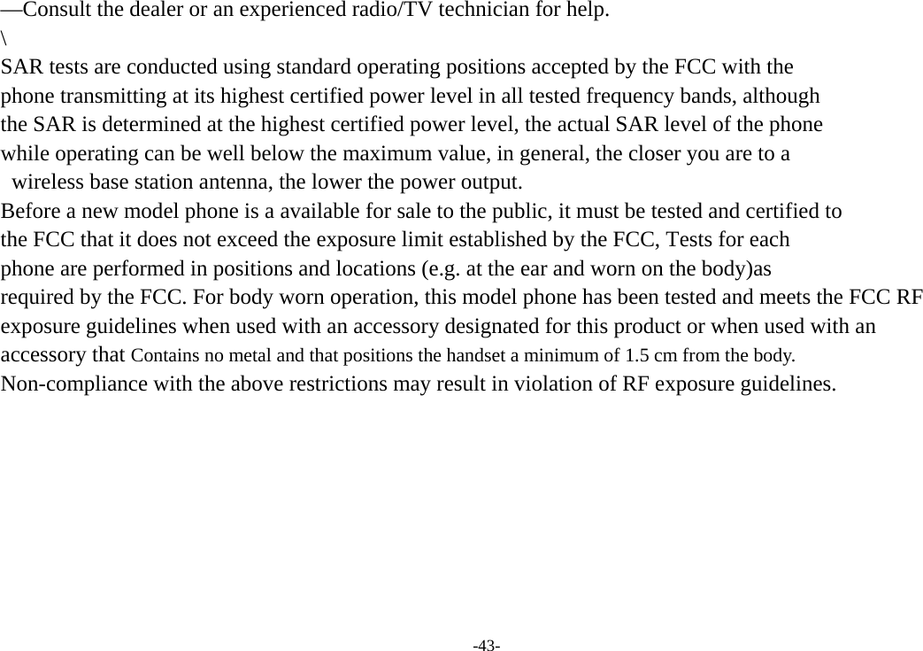 -43- —Consult the dealer or an experienced radio/TV technician for help.   \ SAR tests are conducted using standard operating positions accepted by the FCC with the   phone transmitting at its highest certified power level in all tested frequency bands, although   the SAR is determined at the highest certified power level, the actual SAR level of the phone   while operating can be well below the maximum value, in general, the closer you are to a   wireless base station antenna, the lower the power output.   Before a new model phone is a available for sale to the public, it must be tested and certified to   the FCC that it does not exceed the exposure limit established by the FCC, Tests for each   phone are performed in positions and locations (e.g. at the ear and worn on the body)as   required by the FCC. For body worn operation, this model phone has been tested and meets the FCC RF exposure guidelines when used with an accessory designated for this product or when used with an   accessory that Contains no metal and that positions the handset a minimum of 1.5 cm from the body.   Non-compliance with the above restrictions may result in violation of RF exposure guidelines.    