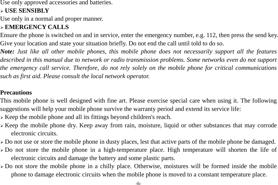 -6- Use only approved accessories and batteries. ¾ USE SENSIBLY Use only in a normal and proper manner. ¾ EMERGENCY CALLS Ensure the phone is switched on and in service, enter the emergency number, e.g. 112, then press the send key. Give your location and state your situation briefly. Do not end the call until told to do so. Note: Just like all other mobile phones, this mobile phone does not necessarily support all the features described in this manual due to network or radio transmission problems. Some networks even do not support the emergency call service. Therefore, do not rely solely on the mobile phone for critical communications such as first aid. Please consult the local network operator.  Precautions This mobile phone is well designed with fine art. Please exercise special care when using it. The following suggestions will help your mobile phone survive the warranty period and extend its service life: ¾ Keep the mobile phone and all its fittings beyond children&apos;s reach. ¾ Keep the mobile phone dry. Keep away from rain, moisture, liquid or other substances that may corrode electronic circuits. ¾ Do not use or store the mobile phone in dusty places, lest that active parts of the mobile phone be damaged. ¾ Do not store the mobile phone in a high-temperature place. High temperature will shorten the life of electronic circuits and damage the battery and some plastic parts. ¾ Do not store the mobile phone in a chilly place. Otherwise, moistures will be formed inside the mobile phone to damage electronic circuits when the mobile phone is moved to a constant temperature place. 