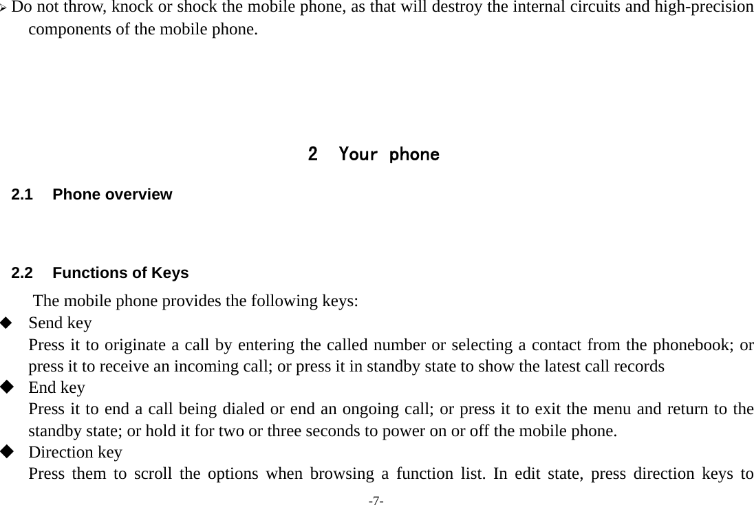 -7- ¾ Do not throw, knock or shock the mobile phone, as that will destroy the internal circuits and high-precision components of the mobile phone.     2 Your phone 2.1 Phone overview   2.2  Functions of Keys The mobile phone provides the following keys:  Send key Press it to originate a call by entering the called number or selecting a contact from the phonebook; or press it to receive an incoming call; or press it in standby state to show the latest call records    End key Press it to end a call being dialed or end an ongoing call; or press it to exit the menu and return to the standby state; or hold it for two or three seconds to power on or off the mobile phone.  Direction key Press them to scroll the options when browsing a function list. In edit state, press direction keys to 