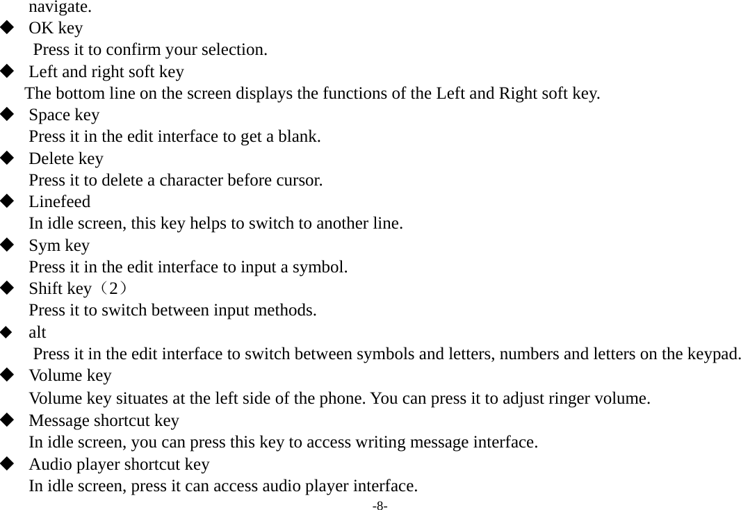 -8- navigate.    OK key Press it to confirm your selection.  Left and right soft key The bottom line on the screen displays the functions of the Left and Right soft key.  Space key Press it in the edit interface to get a blank.    Delete key Press it to delete a character before cursor.  Linefeed In idle screen, this key helps to switch to another line.  Sym key Press it in the edit interface to input a symbol.  Shift key（2） Press it to switch between input methods.    alt Press it in the edit interface to switch between symbols and letters, numbers and letters on the keypad.  Volume key Volume key situates at the left side of the phone. You can press it to adjust ringer volume.  Message shortcut key In idle screen, you can press this key to access writing message interface.  Audio player shortcut key In idle screen, press it can access audio player interface.   