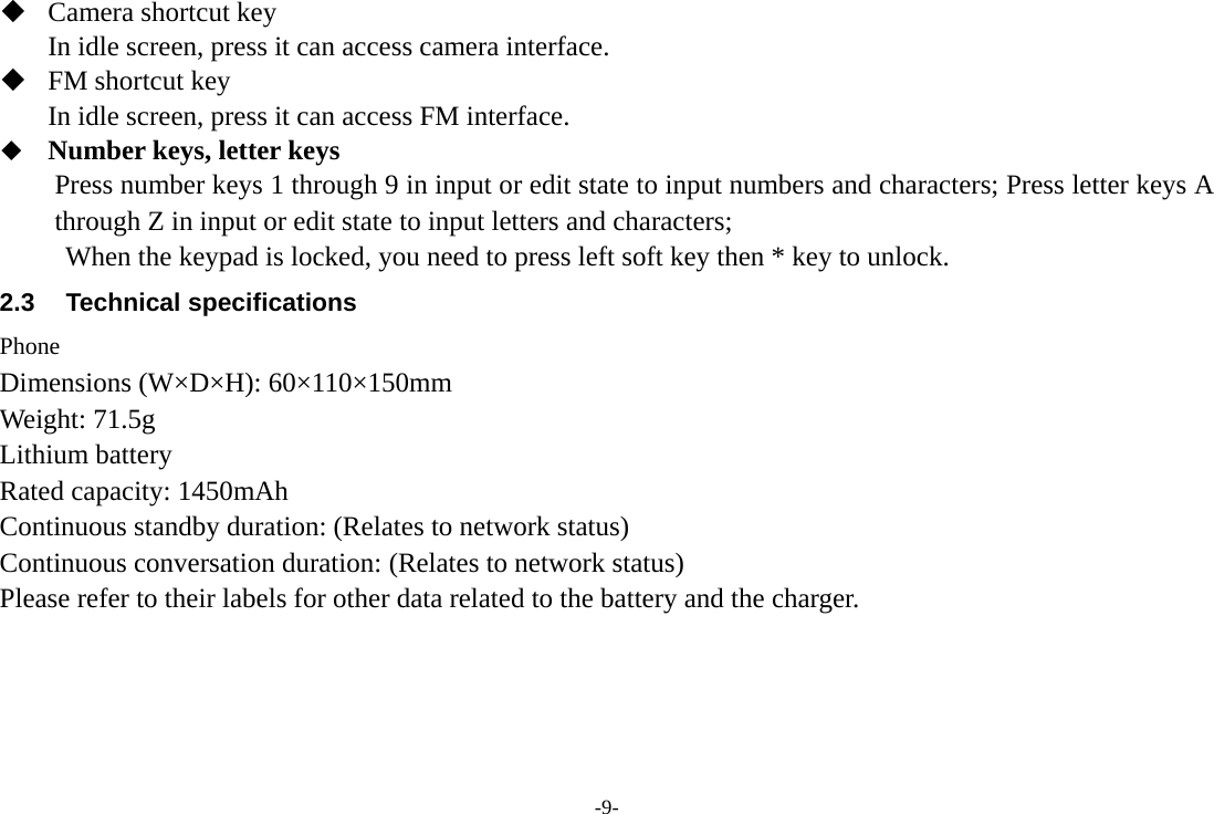 -9-  Camera shortcut key In idle screen, press it can access camera interface.    FM shortcut key In idle screen, press it can access FM interface.    Number keys, letter keys Press number keys 1 through 9 in input or edit state to input numbers and characters; Press letter keys A through Z in input or edit state to input letters and characters; When the keypad is locked, you need to press left soft key then * key to unlock. 2.3 Technical specifications Phone Dimensions (W×D×H): 60×110×150mm Weight: 71.5g   Lithium battery Rated capacity: 1450mAh Continuous standby duration: (Relates to network status)   Continuous conversation duration: (Relates to network status) Please refer to their labels for other data related to the battery and the charger.    