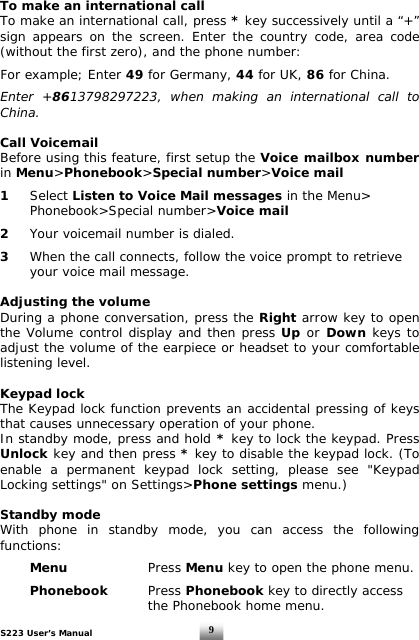 S223 User’s Manual  9To make an international call To make an international call, press * key successively until a “+” sign appears on the screen. Enter the country code, area code (without the first zero), and the phone number:  For example; Enter 49 for Germany, 44 for UK, 86 for China.  Enter +8613798297223, when making an international call to China.  Call Voicemail Before using this feature, first setup the Voice mailbox number in Menu&gt;Phonebook&gt;Special number&gt;Voice mail   1  Select Listen to Voice Mail messages in the Menu&gt;   Phonebook&gt;Special number&gt;Voice mail  2   Your voicemail number is dialed.  3   When the call connects, follow the voice prompt to retrieve    your voice mail message.  Adjusting the volume During a phone conversation, press the Right arrow key to open the Volume control display and then press Up or Down keys to adjust the volume of the earpiece or headset to your comfortable listening level.  Keypad lock The Keypad lock function prevents an accidental pressing of keys that causes unnecessary operation of your phone. In standby mode, press and hold * key to lock the keypad. Press Unlock key and then press * key to disable the keypad lock. (To enable a permanent keypad lock setting, please see &quot;Keypad Locking settings&quot; on Settings&gt;Phone settings menu.)  Standby mode With phone in standby mode, you can access the following functions:   Menu   Press Menu key to open the phone menu.   Phonebook Press Phonebook key to directly access          the Phonebook home menu.  