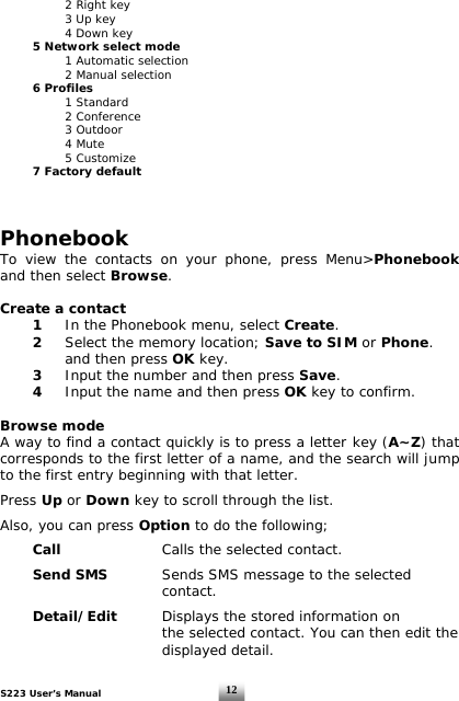 S223 User’s Manual  12    2 Right key      3 Up key   4 Down key  5 Network select mode     1 Automatic selection     2 Manual selection  6 Profiles   1 Standard   2 Conference   3 Outdoor   4 Mute   5 Customize   7 Factory default     Phonebook To view the contacts on your phone, press Menu&gt;Phonebook and then select Browse.  Create a contact   1  In the Phonebook menu, select Create.  2  Select the memory location; Save to SIM or Phone.    and then press OK key.  3  Input the number and then press Save.  4  Input the name and then press OK key to confirm.   Browse mode A way to find a contact quickly is to press a letter key (A~Z) that corresponds to the first letter of a name, and the search will jump to the first entry beginning with that letter.  Press Up or Down key to scroll through the list.   Also, you can press Option to do the following;   Call    Calls the selected contact.    Send SMS  Sends SMS message to the selected       contact.    Detail/Edit  Displays the stored information on            the selected contact. You can then edit the       displayed detail.  