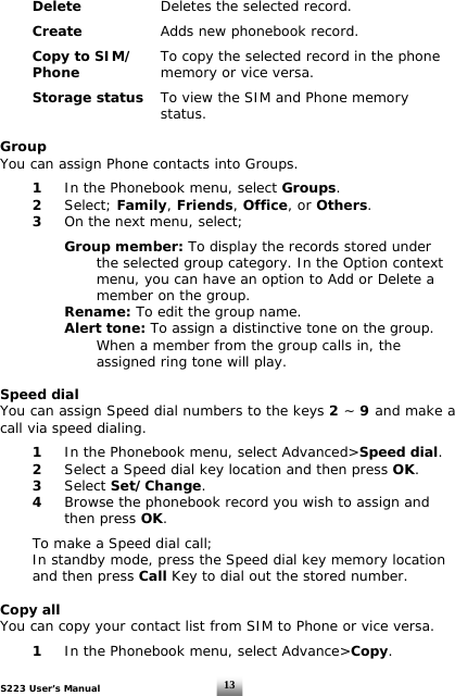 S223 User’s Manual  13 Delete       Deletes the selected record.    Create       Adds new phonebook record.   Copy to SIM/   To copy the selected record in the phone  Phone     memory or vice versa.   Storage status   To view the SIM and Phone memory       status.  Group You can assign Phone contacts into Groups.    1  In the Phonebook menu, select Groups.  2   Select; Family, Friends, Office, or Others.   3   On the next menu, select;     Group member: To display the records stored under        the selected group category. In the Option context       menu, you can have an option to Add or Delete a        member on the group.     Rename: To edit the group name.   Alert tone: To assign a distinctive tone on the group.        When a member from the group calls in, the     assigned ring tone will play.  Speed dial You can assign Speed dial numbers to the keys 2 ~ 9 and make a call via speed dialing.    1  In the Phonebook menu, select Advanced&gt;Speed dial.  2   Select a Speed dial key location and then press OK.   3 Select Set/Change.   4   Browse the phonebook record you wish to assign and    then press OK.     To make a Speed dial call;   In standby mode, press the Speed dial key memory location   and then press Call Key to dial out the stored number.  Copy all You can copy your contact list from SIM to Phone or vice versa.    1  In the Phonebook menu, select Advance&gt;Copy. 