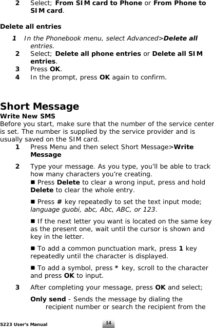 S223 User’s Manual  14 2 Select; From SIM card to Phone or From Phone to    SIM card.  Delete all entries   1  In the Phonebook menu, select Advanced&gt;Delete all      entries.  2 Select; Delete all phone entries or Delete all SIM    entries.  3 Press OK.  4  In the prompt, press OK again to confirm.   Short Message Write New SMS  Before you start, make sure that the number of the service center  is set. The number is supplied by the service provider and is  usually saved on the SIM card.  1 Press Menu and then select Short Message&gt;Write    Message    2  Type your message. As you type, you’ll be able to track      how many characters you’re creating.     Press Delete to clear a wrong input, press and hold    Delete to clear the whole entry.      Press # key repeatedly to set the text input mode;     language guobi, abc, Abc, ABC, or 123.     If the next letter you want is located on the same key    as the present one, wait until the cursor is shown and    key in the letter.     To add a common punctuation mark, press 1 key    repeatedly until the character is displayed.     To add a symbol, press * key, scroll to the character    and press OK to input.     3 After completing your message, press OK and select;         Only send - Sends the message by dialing the          recipient number or search the recipient from the  