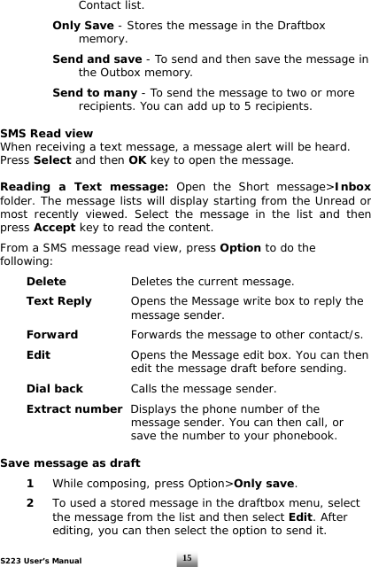 S223 User’s Manual  15    Contact list.       Only Save - Stores the message in the Draftbox     memory.    Send and save - To send and then save the message in     the Outbox memory.      Send to many - To send the message to two or more        recipients. You can add up to 5 recipients.  SMS Read view When receiving a text message, a message alert will be heard. Press Select and then OK key to open the message.  Reading a Text message: Open the Short message&gt;Inbox folder. The message lists will display starting from the Unread or most recently viewed. Select the message in the list and then press Accept key to read the content.  From a SMS message read view, press Option to do the following:   Delete    Deletes the current message.    Text Reply      Opens the Message write box to reply the      message sender.    Forward   Forwards the message to other contact/s.    Edit    Opens the Message edit box. You can then        edit the message draft before sending.   Dial back    Calls the message sender.    Extract number  Displays the phone number of the        message sender. You can then call, or        save the number to your phonebook.   Save message as draft   1 While composing, press Option&gt;Only save.    2  To used a stored message in the draftbox menu, select      the message from the list and then select Edit. After      editing, you can then select the option to send it.  