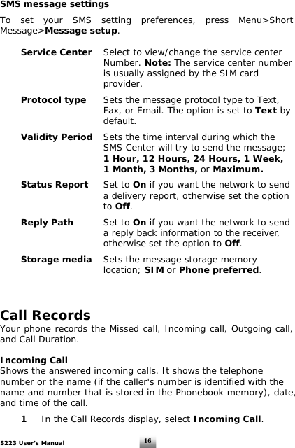 S223 User’s Manual  16SMS message settings  To set your SMS setting preferences, press Menu&gt;Short Message&gt;Message setup.    Service Center  Select to view/change the service center        Number. Note: The service center number              is usually assigned by the SIM card        provider.     Protocol type Sets the message protocol type to Text,              Fax, or Email. The option is set to Text by        default.   Validity Period Sets the time interval during which the              SMS Center will try to send the message;        1 Hour, 12 Hours, 24 Hours, 1 Week,              1 Month, 3 Months, or Maximum.   Status Report Set to On if you want the network to send              a delivery report, otherwise set the option        to Off.   Reply Path  Set to On if you want the network to send            a reply back information to the receiver,       otherwise set the option to Off.   Storage media Sets the message storage memory       location; SIM or Phone preferred.    Call Records   Your phone records the Missed call, Incoming call, Outgoing call, and Call Duration.  Incoming Call Shows the answered incoming calls. It shows the telephone number or the name (if the caller&apos;s number is identified with the name and number that is stored in the Phonebook memory), date, and time of the call.   1   In the Call Records display, select Incoming Call. 