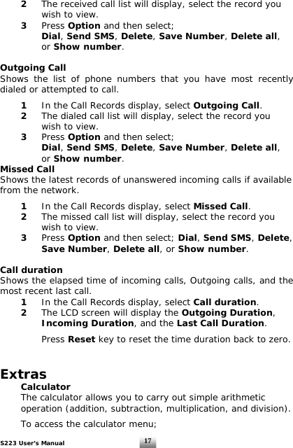 S223 User’s Manual  17 2  The received call list will display, select the record you      wish to view.  3 Press Option and then select;    Dial, Send SMS, Delete, Save Number, Delete all,    or Show number.  Outgoing Call Shows the list of phone numbers that you have most recently dialed or attempted to call.    1   In the Call Records display, select Outgoing Call.  2  The dialed call list will display, select the record you      wish to view.  3 Press Option and then select;    Dial, Send SMS, Delete, Save Number, Delete all,    or Show number. Missed Call Shows the latest records of unanswered incoming calls if available from the network.    1   In the Call Records display, select Missed Call.  2  The missed call list will display, select the record you      wish to view.  3 Press Option and then select; Dial, Send SMS, Delete,    Save Number, Delete all, or Show number.  Call duration Shows the elapsed time of incoming calls, Outgoing calls, and the most recent last call.  1 In the Call Records display, select Call duration.  2 The LCD screen will display the Outgoing Duration,    Incoming Duration, and the Last Call Duration.    Press Reset key to reset the time duration back to zero.   Extras  Calculator   The calculator allows you to carry out simple arithmetic    operation (addition, subtraction, multiplication, and division).    To access the calculator menu; 