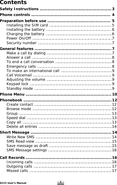 S223 User’s Manual  1Contents  Safety Instructions ………………………………………………… 3  Phone controls ……………………………………………………… 4  Preparation before use ……………………………..…………… 5   Installing the SIM card ……………………………………………………… 5   Installing the battery ………………………………………………………… 6    Charging the battery …………………………………………………………. 6   Power On/Off ……………………………………………………………………… 7   Security number ………………………………………………………………… 7  General features ……………………………………………………. 7   Make a call by dialing ………………………………………………………… 7   Answer a call ……………………………………………………………………… 8   To end a call conversation ………………………………………………… 8   Emergency calls ………………………………………………………………… 8   To make an international call ……………………………………………. 9   Call Voicemail ……………………………………………………………………. 9   Adjusting the volume ………………………………………………………… 9   Keypad lock ……………………………………………………………………….. 9   Standby mode …………………………………………………………………….9  Phone Menu ………………………………………………………….. 10  Phonebook ……………………………………………………………. 12   Create contact …………………………………………………………………… 12   Browse mode ……………………………………………………………………… 12  Group ……………………………………………….……………………………….. 13   Speed dial ………………………………………………….………………………. 13   Copy all ……………………………………………………………………………….13   Delete all entries …………………………………………….…………………. 14  Short Message …………………………………………………..….. 14   Write New SMS ……………………………………………….………………… 14  SMS Read view …………………………………………….…………….……… 15   Save message as draft …………………………………..………….……… 15   SMS Message settings ……………………………………….……………… 16   Call Records ………………………………………………………….. 16   Incoming calls ………………………………….………………………………… 16  Outgoing calls ……………………………………………..……………………. 17   Missed calls ………………………………………….……………………………. 17 