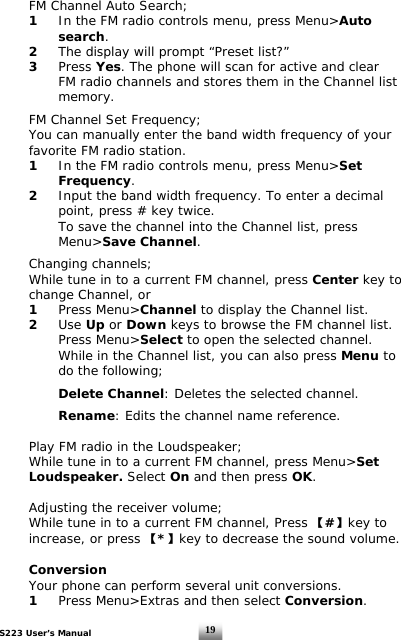 S223 User’s Manual  19  FM Channel Auto Search;  1 In the FM radio controls menu, press Menu&gt;Auto    search.  2  The display will prompt “Preset list?”   3 Press Yes. The phone will scan for active and clear      FM radio channels and stores them in the Channel list    memory.     FM Channel Set Frequency;   You can manually enter the band width frequency of your    favorite FM radio station.  1 In the FM radio controls menu, press Menu&gt;Set    Frequency.  2  Input the band width frequency. To enter a decimal      point, press # key twice.      To save the channel into the Channel list, press    Menu&gt;Save Channel.      Changing channels;   While tune in to a current FM channel, press Center key to    change Channel, or   1 Press Menu&gt;Channel to display the Channel list.  2 Use Up or Down keys to browse the FM channel list.    Press Menu&gt;Select to open the selected channel.      While in the Channel list, you can also press Menu to      do the following;    Delete Channel: Deletes the selected channel.       Rename: Edits the channel name reference.    Play FM radio in the Loudspeaker;   While tune in to a current FM channel, press Menu&gt;Set   Loudspeaker. Select On and then press OK.    Adjusting the receiver volume;   While tune in to a current FM channel, Press 【#】key to    increase, or press 【*】key to decrease the sound volume.    Conversion   Your phone can perform several unit conversions.  1  Press Menu&gt;Extras and then select Conversion.  