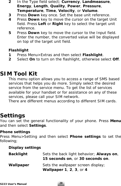 S223 User’s Manual  20 2  In the Type field select; Currency, Landmeasure,    Energy, Length, Quality, Power, Pressure,    Temperature, Time, Velocity, or Volume.    3 Press Down key once. Set the base unit reference.  4 Press Down key to move the cursor on the target Unit    field. Press Left or Right key to select the target unit    reference.   5 Press Down key to move the cursor to the Input field.      Enter the number, the converted value will be displayed      on top of the target unit field.   Flashlight  1  Press Menu&gt;Extras and then select Flashlight.   2  Select On to turn on the flashlight, otherwise select Off.    SIM Tool Kit   This menu option allows you to access a range of SMS based   services that helps you do more. Simply select the desired    service from the service menu. To get the list of services    available for your handset or for assistance on any of these    services, please call your SIM network.    There are different menus according to different SIM cards.   Settings  You can set the general functionality of your phone. Press Menu and then select Settings.  Phone settings Press Menu&gt;Setting and then select Phone settings to set the following;    Display settings    Backlight   Sets the back light behavior; Always on,      15 seconds on, or 30 seconds on.   Wallpaper     Sets the wallpaper screen display;       Wallpaper 1, 2, 3, or 4    