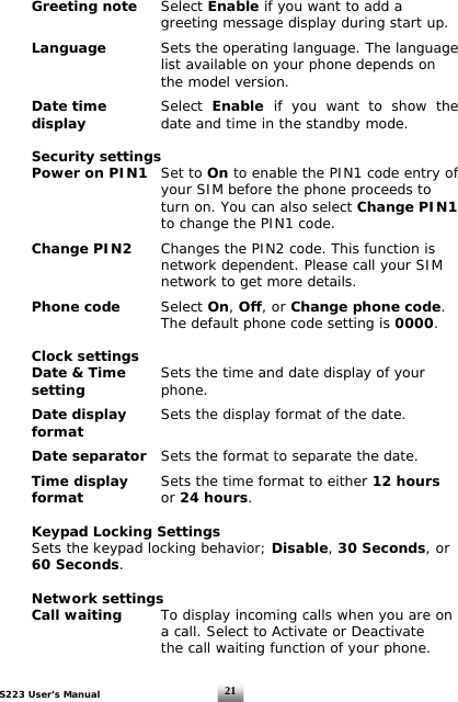 S223 User’s Manual  21 Greeting note  Select Enable if you want to add a      greeting message display during start up.   Language     Sets the operating language. The language             list available on your phone depends on        the model version.    Date time     Select  Enable  if you want to show the display     date and time in the standby mode.   Security settings  Power on PIN1   Set to On to enable the PIN1 code entry of            your SIM before the phone proceeds to            turn on. You can also select Change PIN1       to change the PIN1 code.   Change PIN2   Changes the PIN2 code. This function is           network dependent. Please call your SIM           network to get more details.     Phone code    Select On, Off, or Change phone code.             The default phone code setting is 0000.   Clock settings   Date &amp; Time   Sets the time and date display of your  setting     phone.   Date display   Sets the display format of the date.  format     Date separator   Sets the format to separate the date.   Time display   Sets the time format to either 12 hours   format       or 24 hours.       Keypad Locking Settings   Sets the keypad locking behavior; Disable, 30 Seconds, or  60 Seconds.    Network settings  Call waiting   To display incoming calls when you are on           a call. Select to Activate or Deactivate            the call waiting function of your phone.   