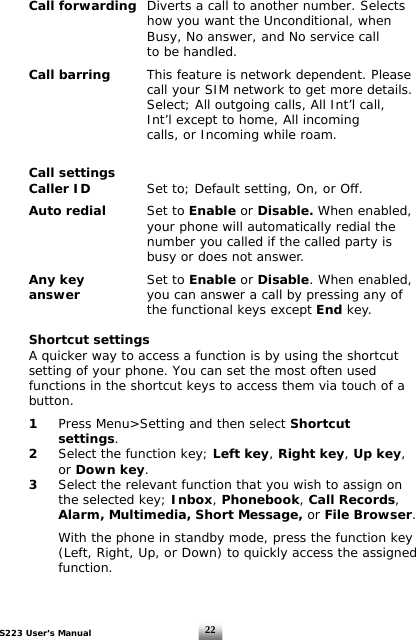 S223 User’s Manual  22 Call forwarding  Diverts a call to another number. Selects            how you want the Unconditional, when            Busy, No answer, and No service call       to be handled.    Call barring   This feature is network dependent. Please            call your SIM network to get more details.            Select; All outgoing calls, All Int’l call,            Int’l except to home, All incoming            calls, or Incoming while roam.      Call settings  Caller ID    Set to; Default setting, On, or Off.   Auto redial  Set to Enable or Disable. When enabled,            your phone will automatically redial the            number you called if the called party is            busy or does not answer.    Any key   Set to Enable or Disable. When enabled,   answer      you can answer a call by pressing any of       the functional keys except End key.   Shortcut settings   A quicker way to access a function is by using the shortcut    setting of your phone. You can set the most often used    functions in the shortcut keys to access them via touch of a   button.   1 Press Menu&gt;Setting and then select Shortcut    settings.  2  Select the function key; Left key, Right key, Up key,    or Down key.   3  Select the relevant function that you wish to assign on      the selected key; Inbox, Phonebook, Call Records,    Alarm, Multimedia, Short Message, or File Browser.      With the phone in standby mode, press the function key      (Left, Right, Up, or Down) to quickly access the assigned      function.     