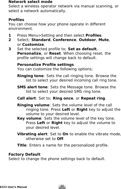S223 User’s Manual  23 Network select mode      Select a wireless operator network via manual scanning, or    select a network automatically.   Profiles   You can choose how your phone operate in different   environment.   1 Press Menu&gt;Setting and then select Profiles.   2 Select; Standard, Conference, Outdoor, Mute,   or Customize.  3  Set the selected profile to; Set as default,    Personalize,  or Reset. When choosing reset, the     profile settings will change back to default.     Personalize Profile settings   You can customize the following options;      Ringing tone: Sets the call ringing tone. Browse the        list to select your desired incoming call ring tone.     SMS alert tone: Sets the Message tone. Browse the        list to select your desired SMS ring tone.     Call alert: Set to; Ring once, or Repeat ring.    Ringing volume: Sets the volume level of the call     ringing tone. Press Left or Right key to adjust the        volume to your desired level.     Key volume: Sets the volume level of the key tone.     Press Left or Right key to adjust the volume to     your desired level.     Vibrating alert: Set to On to enable the vibrate mode,     otherwise set to Off.      Title: Enters a name for the personalized profile.    Factory Default   Select to change the phone settings back to default.     