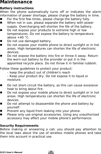 S223 User’s Manual  24Maintenance  Battery instructions When the phone automatically turns off or indicates the alarm information of power shortage, please charge the battery in time.   For the first few times, please charge the battery fully.   When not in use, please separate the battery with power    supply. Overcharging will shorten the life of the battery.   Do not expose your products to extreme high or low    temperatures. Do not expose the battery to temperature    above +40 °C.   Do not use damaged battery.   Do not expose your mobile phone to direct sunlight or in hot    areas. High temperatures can shorten the life of electronic   devices.   Do not expose the battery into fire or throw it away. Return    the worn-out battery to the provider or put it in the    appointed recycle place. Do not throw it in familial rubbish.  Follow these guidelines to protect your product:   - keep the product out of children&apos;s reach   - Keep your product dry. Do not expose it to liquid or   moisture.     Do not short-circuit the battery, as this can cause excessive    heat to bring about fire.   Do not expose your mobile phone to direct sunlight or in hot    areas. High temperatures can shorten the life of electronic   devices.   Do not attempt to disassemble the phone and battery by   yourself.    Prevent any liquid from leaking into your phone.   Please only use original accessories. Using any unauthorized    accessory may affect your mobile phone’s performance.  Security Requirements Before making or answering a call, you should pay attention to the local laws about the use of wireless mobile phones and take them into account in practical use.   