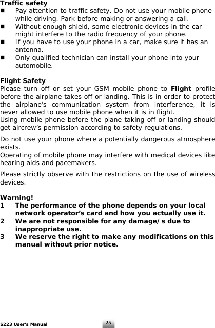 S223 User’s Manual  25Traffic safety   Pay attention to traffic safety. Do not use your mobile phone    while driving. Park before making or answering a call.     Without enough shield, some electronic devices in the car    might interfere to the radio frequency of your phone.   If you have to use your phone in a car, make sure it has an   antenna.   Only qualified technician can install your phone into your   automobile.  Flight Safety Please turn off or set your GSM mobile phone to Flight profile before the airplane takes off or landing. This is in order to protect the airplane’s communication system from interference, it is never allowed to use mobile phone when it is in flight.  Using mobile phone before the plane taking off or landing should get aircrew’s permission according to safety regulations.  Do not use your phone where a potentially dangerous atmosphere exists. Operating of mobile phone may interfere with medical devices like hearing aids and pacemakers.   Please strictly observe with the restrictions on the use of wireless devices.  Warning! 1  The performance of the phone depends on your local    network operator’s card and how you actually use it. 2  We are not responsible for any damage/s due to    inappropriate use.  3  We reserve the right to make any modifications on this    manual without prior notice.         