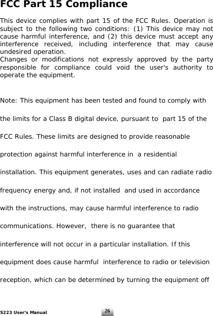 S223 User’s Manual  26 FCC Part 15 Compliance  This device complies with part 15 of the FCC Rules. Operation is subject to the following two conditions: (1) This device may not cause harmful interference, and (2) this device must accept any interference received, including interference that may cause undesired operation. Changes or modifications not expressly approved by the party responsible for compliance could void the user&apos;s authority to operate the equipment.  Note: This equipment has been tested and found to comply with the limits for a Class B digital device, pursuant to  part 15 of the FCC Rules. These limits are designed to provide reasonable protection against harmful interference in  a residential installation. This equipment generates, uses and can radiate radio frequency energy and, if not installed  and used in accordance with the instructions, may cause harmful interference to radio communications. However,  there is no guarantee that interference will not occur in a particular installation. If this equipment does cause harmful  interference to radio or television reception, which can be determined by turning the equipment off 