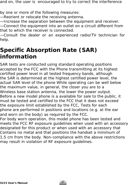 S223 User’s Manual  27and on, the user is  encouraged to try to correct the interference by one or more of the following measures:   —Reorient or relocate the receiving antenna.   —Increase the separation between the equipment and receiver.   —Connect the equipment into an outlet on a circuit different from that to which the receiver is connected.   —Consult the dealer or an experienced radio/TV technician for help.  Specific Absorption Rate (SAR) information  SAR tests are conducted using standard operating positions accepted by the FCC with the Phone transmitting at its highestcertified power level in all tested frequency bands, although the SAR is determined at the highest certified power level, the actual SAR level of the phone While operating can be well belowthe maximum value, in general, the closer you are to a Wireless base station antenna, the lower the power output. Before a new model phone is a available for sale to the public, it must be tested and certified to the FCC that it does not exceedthe exposure limit established by the FCC, Tests for each phone are performed in positions and locations (e.g. at the ear and worn on the body) as required by the FCC. For body worn operation, this model phone has been tested and meets the FCC RF exposure guidelines when used with an accessorydesignated for this product or when used with an accessory that Contains no metal and that positions the handset a minimum of 1.5 cm from the body. Non-compliance with the above restrictionsmay result in violation of RF exposure guidelines.  