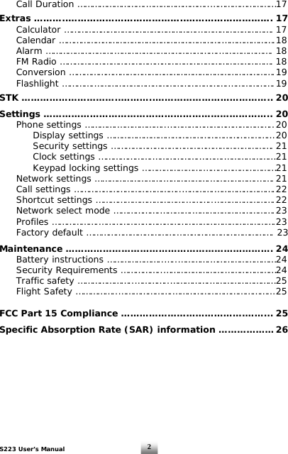 S223 User’s Manual  2  Call Duration ……………………….……………………..……………………… 17  Extras ………..………………………………..………………………. 17  Calculator ……………………………………………….…………………………. 17  Calendar ………………………………………………………….…………………. 18  Alarm ……………………….…………………………………….…………………. 18   FM Radio ……………………………………………………………………………. 18  Conversion …………………………………………………………………………. 19  Flashlight ………….……………………………………………….………………. 19  STK …………………………..………..……………………………….. 20  Settings ……………………………………………………………….. 20   Phone settings ………….………………..…………………………………….. 20     Display settings …………………………………………………………… 20      Security settings …………………………………………………………. 21      Clock settings ………………….……………….……….………………… 21      Keypad locking settings …………………….………………………… 21   Network settings ……………………….……………….……………….……. 21   Call settings ……………………………………..………….……………………. 22   Shortcut settings ……………………………….………..……………………. 22   Network select mode ……………….………….……………………………. 23  Profiles ……………….……………………………………………………………….23   Factory default ……………………………….…………………………………. 23  Maintenance …………………………………………………………. 24  Battery instructions …………………..…..………….……………………… 24  Security Requirements ……………..…………………….………………… 24   Traffic safety …………………..…………..…………….……………………… 25 Flight Safety ……………..………………….…………………………………… 25  FCC Part 15 Compliance ………………………………….……... 25  Specific Absorption Rate (SAR) information ……………… 26         