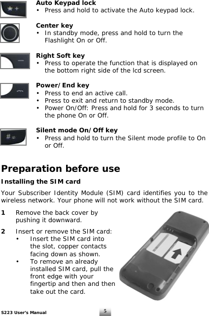 S223 User’s Manual  5 Auto Keypad lock      •  Press and hold to activate the Auto keypad lock.    Center key      •  In standby mode, press and hold to turn the      Flashlight On or Off.           Right Soft key      •  Press to operate the function that is displayed on      the bottom right side of the lcd screen.   Power/End key      •  Press to end an active call.   •  Press to exit and return to standby mode.   •  Power On/Off: Press and hold for 3 seconds to turn      the phone On or Off.    Silent mode On/Off key    •  Press and hold to turn the Silent mode profile to On   or Off.   Preparation before use  Installing the SIM card    Your Subscriber Identity Module (SIM) card identifies you to the wireless network. Your phone will not work without the SIM card.  1   Remove the back cover by    pushing it downward.   2   Insert or remove the SIM card:   •  Insert the SIM card into      the slot, copper contacts      facing down as shown.   •   To remove an already      installed SIM card, pull the      front edge with your      fingertip and then and then      take out the card.  