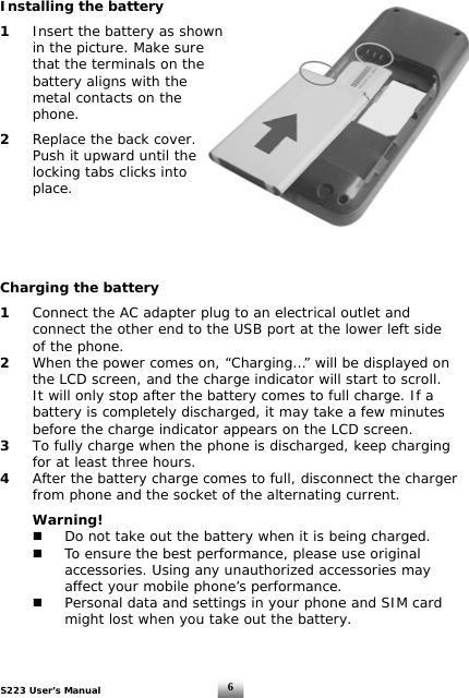 S223 User’s Manual  6Installing the battery  1  Insert the battery as shown   in the picture. Make sure    that the terminals on the    battery aligns with the    metal contacts on the   phone.  2  Replace the back cover.    Push it upward until the    locking tabs clicks into   place.       Charging the battery  1   Connect the AC adapter plug to an electrical outlet and    connect the other end to the USB port at the lower left side    of the phone.  2   When the power comes on, “Charging…” will be displayed on    the LCD screen, and the charge indicator will start to scroll.    It will only stop after the battery comes to full charge. If a    battery is completely discharged, it may take a few minutes    before the charge indicator appears on the LCD screen. 3  To fully charge when the phone is discharged, keep charging    for at least three hours. 4  After the battery charge comes to full, disconnect the charger    from phone and the socket of the alternating current.   Warning!    Do not take out the battery when it is being charged.    To ensure the best performance, please use original      accessories. Using any unauthorized accessories may      affect your mobile phone’s performance.    Personal data and settings in your phone and SIM card      might lost when you take out the battery.  