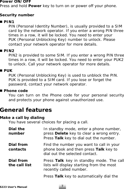 S223 User’s Manual  7Power ON/OFF Press and hold Power key to turn on or power off your phone.  Security number   PIN1   PIN (Personal Identity Number), is usually provided to a SIM    card by the network operator. If you enter a wrong PIN three    times in a row, it will be locked. You need to enter your    PUK (Personal Unblocking Key) number to unlock. Please    contact your network operator for more details.   PIN2   PIN2 is provided to some SIM. If you enter a wrong PIN three    times in a row, it will be locked. You need to enter your PUK2    to unlock. Call your network operator for more details.   PUK   PUK (Personal Unblocking Key) is used to unblock the PIN.    PUK is provided to a SIM card. If you lose or forget the    password, contact your network operator.   Phone code You can turn on the Phone code for your personal security and protects your phone against unauthorized use.   General features  Make a call by dialing   You have several choices for placing a call.     Dial the   In standby mode, enter a phone number,   number    press Delete key to clear a wrong entry.       Press Talk key to dial out the number.    Dial from  Find the number you want to call in your   contacts    phone book and then press Talk key to            dial out the selected contact.   Dial from     Press Talk key in standby mode. The call the call list     lists will display starting from the most        recently called number.        Press Talk key to automatically dial the  