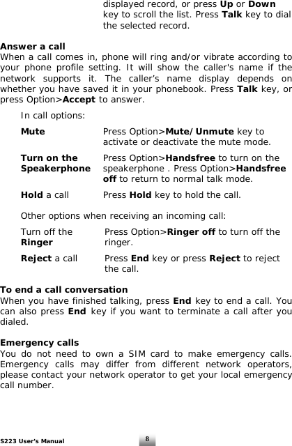 S223 User’s Manual  8          displayed record, or press Up or Down            key to scroll the list. Press Talk key to dial       the selected record.   Answer a call When a call comes in, phone will ring and/or vibrate according to your phone profile setting. It will show the caller&apos;s name if the network supports it. The caller’s name display depends on whether you have saved it in your phonebook. Press Talk key, or press Option&gt;Accept to answer.     In call options:     Mute     Press Option&gt;Mute/Unmute key to            activate or deactivate the mute mode.    Turn on the    Press Option&gt;Handsfree to turn on the   Speakerphone  speakerphone . Press Option&gt;Handsfree       off to return to normal talk mode.   Hold a call    Press Hold key to hold the call.     Other options when receiving an incoming call:    Turn off the    Press Option&gt;Ringer off to turn off the   Ringer   ringer.    Reject a call    Press End key or press Reject to reject       the call.  To end a call conversation When you have finished talking, press End key to end a call. You can also press End key if you want to terminate a call after you dialed.  Emergency calls You do not need to own a SIM card to make emergency calls. Emergency calls may differ from different network operators, please contact your network operator to get your local emergency call number.  