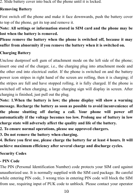  102. Slide battery cover into back of the phone until it is locked.                                       Removing Battery First switch off the phone and make it face downwards, push the battery cover to top of the phone, get its top and remove it. Note: All settings or information stored in SIM card and the phone may be lost when the battery is removed. Please remove the  battery  when  the phone  is switched  off,  because it  may suffer from abnormity if you remove the battery when it is switched on. Charging Battery Unclose dustproof  soft  gum of attachment mode  on  the  left side  of  the  phone; insert one  end of  the charger, i.e., the charging plug into attachment mode and the other  end  into  electrical  outlet.  If the phone is switched  on  and the  battery power icon stripes in right hand of the screen are  rolling, then it  is charging; if the stripes are full  and have stopped  rolling, it is fully charged.  If the phone is switched off when  charging, a large charging  sign will display in screen. After charging is finished, just pull out the plug. Note:  1.When  the  battery  is  low;  the  phone  display  will  show  a  warning message. Recharge the battery as soon as possible to avoid inconvenience of the  phone  shutting  off  during  a  call.  Your  phone  will  power  off automatically if the voltage becomes too low. Prolong use of  battery in low charge state will adversely affect the quality and life of the battery. 2. To ensure normal operations, please use approved chargers. 3. Do not remove the battery when charging. 4. Before you first use, please charge the battery for at least 4 hours. It will achieve maximum efficiency after several charge and discharge cycles. Security Codes - PIN Code The PIN (Personal Identification Number) code protects your SIM card against unauthorized use. It is normally supplied with the SIM card package. Be careful while entering PIN code, 3 wrong tries in entering PIN code will block the SIM from use, requiring input of PUK code to unblock. Please contact your operator 