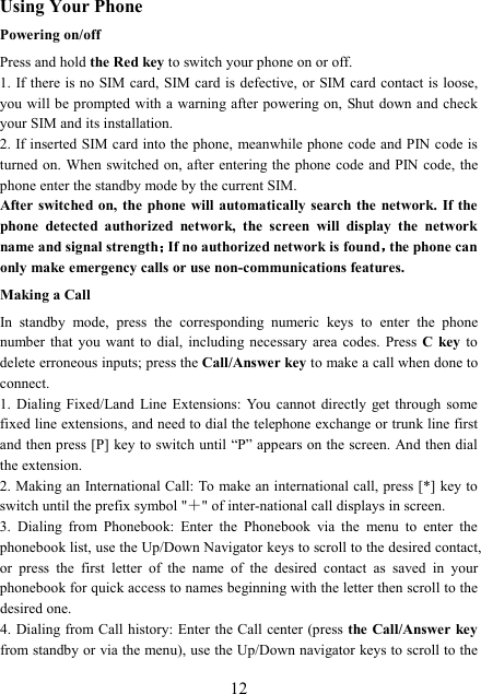  12Using Your Phone Powering on/off Press and hold the Red key to switch your phone on or off.   1. If there  is no SIM card, SIM card  is defective, or SIM card contact is loose, you will be prompted with a warning after powering on, Shut down and  check your SIM and its installation.   2. If inserted SIM card into the phone, meanwhile phone code and PIN code is turned on. When switched on, after entering the phone code and PIN code, the phone enter the standby mode by the current SIM. After switched on, the  phone  will  automatically  search the network. If the phone  detected  authorized  network,  the  screen  will  display  the  network name and signal strength；；；；If no authorized network is found，，，，the phone can only make emergency calls or use non-communications features. Making a Call In  standby  mode,  press  the  corresponding  numeric  keys  to  enter  the  phone number that  you  want  to  dial,  including  necessary  area  codes.  Press  C  key  to delete erroneous inputs; press the Call/Answer key to make a call when done to connect. 1.  Dialing Fixed/Land  Line  Extensions:  You  cannot  directly  get through  some fixed line extensions, and need to dial the telephone exchange or trunk line first and then press [P]  key to switch until “P” appears on the screen. And then dial the extension.   2. Making an International Call: To make an international call, press [*] key to switch until the prefix symbol &quot;＋&quot; of inter-national call displays in screen. 3.  Dialing  from  Phonebook:  Enter  the  Phonebook  via  the  menu  to  enter  the phonebook list, use the Up/Down Navigator keys to scroll to the desired contact, or  press  the  first  letter  of  the  name  of  the  desired  contact  as  saved  in  your phonebook for quick access to names beginning with the letter then scroll to the desired one. 4. Dialing from Call history: Enter the Call center (press the Call/Answer key from standby or via the menu), use the Up/Down navigator keys to scroll to the 