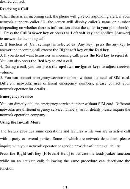  13desired contact. Receiving a Call When there is an incoming call, the phone will give corresponding alert, if your network  supports  caller  ID,  the  screen  will  display  caller’s  name  or  number (depending on whether there is information about the caller in your phonebook). 1. Press the Call/Answer key or press the Left soft key and confirm [Answer] to answer the incoming call.   2.  If  function  of  [Call  settings]  is  selected  as  [Any  key],  press  the  any  key  to answer the incoming call except the Right soft key or the Red key. 3. If you do not want to answer an incoming call, press the Red key to reject it.   You can also press the Red key to end a call.   4. During a  call, you can press the up/down navigator keys to adjust receiver volume. 5. You  can  contact emergency service  numbers  without  the  need  of  SIM  card. Different  networks  uses  different  emergency  numbers,  please  contact  your network operator for details. Emergency Service You can directly dial the emergency service number without SIM card. Different networks use different urgency service numbers, so for details please inquire the network operation company. Using the In-Call Menu The feature  provides  some operations  and  features while  you  are  in  active call with  a  party  or  several  parties.  Some  of  which  are  network  dependent,  please inquire with your network operator or service provider of their availability.   Press the Right soft key [H-Free/H-Held]  to  activate the loudspeaker function while  on  an  activate  call;  following  the  same  procedure  can  deactivate  the function. 