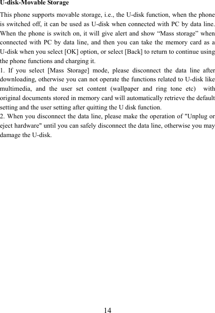  14U-disk-Movable Storage This phone supports movable storage, i.e., the U-disk function, when the phone is switched off, it can be used as U-disk when  connected  with PC by data line. When the phone is switch on, it will give alert  and show “Mass storage” when connected  with  PC  by  data  line,  and  then  you  can  take  the  memory  card  as  a U-disk when you select [OK] option, or select [Back] to return to continue using the phone functions and charging it. 1.  If  you  select  [Mass  Storage]  mode,  please  disconnect  the  data  line  after downloading, otherwise you can not operate the functions related to U-disk like multimedia,  and  the  user  set  content  (wallpaper  and  ring  tone  etc)    with original documents stored in memory card will automatically retrieve the default setting and the user setting after quitting the U disk function. 2. When you disconnect the data line, please make the operation of &quot;Unplug or eject hardware&quot; until you can safely disconnect the data line, otherwise you may damage the U-disk.         