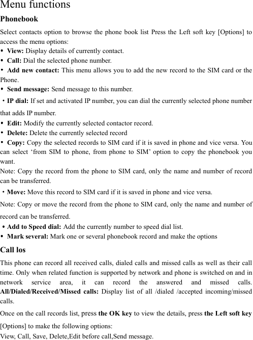    Menu functions Phonebook Select contacts  option  to browse  the phone  book list Press  the  Left soft  key  [Options]  to access the menu options: ••••  View: Display details of currently contact. ••••  Call: Dial the selected phone number. ••••  Add new contact: This menu allows you to add the new record to the SIM card or the Phone.   ••••  Send message: Send message to this number. ·IP dial: If set and activated IP number, you can dial the currently selected phone number that adds IP number. ••••  Edit: Modify the currently selected contactor record. ••••  Delete: Delete the currently selected record ••••  Copy: Copy the selected records to SIM card if it is saved in phone and vice versa. You can  select  ‘from  SIM  to  phone,  from  phone  to  SIM’  option  to  copy  the  phonebook  you want. Note: Copy the record from the phone  to  SIM  card, only the name and number of record can be transferred. ·Move: Move this record to SIM card if it is saved in phone and vice versa. Note: Copy or move the record from the phone to SIM card, only the name and number of record can be transferred. ····Add to Speed dial: Add the currently number to speed dial list. ••••  Mark several: Mark one or several phonebook record and make the options   Call los This phone can record all received calls, dialed calls and missed calls as well as their call time. Only when related function is supported by network and phone is switched on and in network  service  area,  it  can  record  the  answered  and  missed  calls. All/Dialed/Received/Missed  calls:  Display  list  of  all  /dialed  /accepted  incoming/missed calls. Once on the call records list, press the OK key to view the details, press the Left soft key [Options] to make the following options: View, Call, Save, Delete,Edit before call,Send message. 