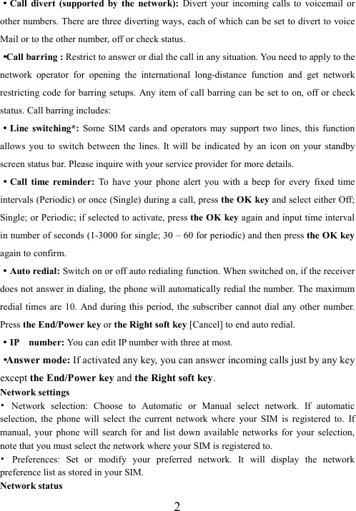  2····Call  divert  (supported  by  the  network):  Divert  your  incoming  calls  to  voicemail  or other numbers. There are three diverting ways, each of which can be set to divert to voice Mail or to the other number, off or check status. ····Call barring : Restrict to answer or dial the call in any situation. You need to apply to the network  operator  for  opening  the  international  long-distance  function  and  get  network restricting code for barring setups.  Any item of call barring can be set to on, off or  check status. Call barring includes: ····Line switching*:  Some  SIM  cards  and  operators  may  support  two  lines,  this  function allows  you  to  switch  between  the  lines.  It  will  be  indicated  by  an  icon  on  your  standby screen status bar. Please inquire with your service provider for more details. ····Call  time  reminder:  To  have  your  phone  alert  you  with  a  beep  for  every  fixed  time intervals (Periodic) or once (Single) during a call, press the OK key and select either Off; Single; or Periodic; if selected to activate, press the OK key again and input time interval in number of seconds (1-3000 for single; 30 – 60 for periodic) and then press the OK key again to confirm. ····Auto redial: Switch on or off auto redialing function. When switched on, if the receiver does not answer in dialing, the phone will automatically redial the number. The maximum redial times  are  10. And during this period,  the  subscriber  cannot dial  any  other  number. Press the End/Power key or the Right soft key [Cancel] to end auto redial. ····IP    number: You can edit IP number with three at most. ····Answer mode: If activated any key, you can answer incoming calls just by any key except the End/Power key and the Right soft key. Network settings •  Network  selection:  Choose  to  Automatic  or  Manual  select  network.  If  automatic selection,  the  phone  will  select  the  current  network  where  your  SIM  is  registered  to.  If manual,  your  phone  will  search  for  and  list  down  available  networks  for  your  selection, note that you must select the network where your SIM is registered to.   •  Preferences:  Set  or  modify  your  preferred  network.  It  will  display  the  network preference list as stored in your SIM. Network status 