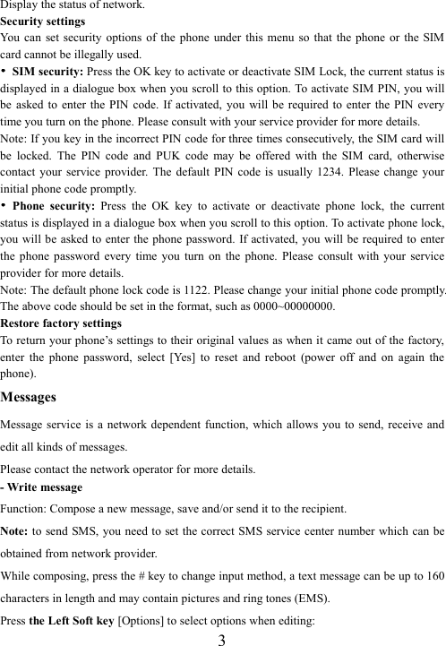  3Display the status of network. Security settings You  can  set  security  options  of  the  phone  under  this  menu  so  that  the phone  or  the  SIM card cannot be illegally used. ••••  SIM security: Press the OK key to activate or deactivate SIM Lock, the current status is displayed in a dialogue box when you scroll to this option. To activate SIM PIN, you will be  asked  to  enter  the PIN code.  If activated,  you  will  be required  to  enter  the  PIN every time you turn on the phone. Please consult with your service provider for more details. Note: If you key in the incorrect PIN code for three times consecutively, the SIM card will be  locked.  The  PIN  code  and  PUK  code  may  be  offered  with  the  SIM  card,  otherwise contact  your  service  provider.  The  default  PIN code  is  usually  1234.  Please change  your initial phone code promptly.   ••••  Phone  security:  Press  the  OK  key  to  activate  or  deactivate  phone  lock,  the  current status is displayed in a dialogue box when you scroll to this option. To activate phone lock, you will be asked to enter the phone password. If activated, you will be  required  to enter the  phone  password  every  time  you  turn  on  the  phone.  Please  consult  with  your  service provider for more details. Note: The default phone lock code is 1122. Please change your initial phone code promptly. The above code should be set in the format, such as 0000~00000000. Restore factory settings To return your phone’s settings to their original values as when it came out of the factory, enter  the  phone  password,  select  [Yes]  to  reset  and  reboot  (power  off  and  on  again  the phone). Messages Message service  is  a network dependent  function,  which  allows you  to  send, receive and edit all kinds of messages.   Please contact the network operator for more details. - Write message Function: Compose a new message, save and/or send it to the recipient. Note: to  send SMS, you need to set the correct SMS service center number which can be obtained from network provider. While composing, press the # key to change input method, a text message can be up to 160 characters in length and may contain pictures and ring tones (EMS).   Press the Left Soft key [Options] to select options when editing: 