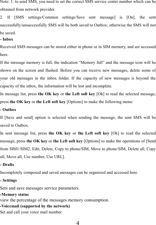  4Note: 1. to send SMS, you need to set the correct SMS service center number which can be obtained from network provider. 2.  If  [SMS  settings/Common  settings/Save  sent  message]  is  [On],  the  sent successfully/unsuccessfully SMS will be both saved to Outbox; otherwise the SMS will not be saved.   - Inbox Received SMS messages can be stored either in phone or in SIM memory, and are accessed here. If the message memory is full, the indication “Memory full” and the message icon will be shown  on  the  screen  and  flashed.  Before  you  can  receive  new  messages,  delete  some  of your  old  messages  in  the  inbox  folder.  If  the  capacity  of  new  messages  is  beyond  the capacity of the inbox, the information will be lost and incomplete. In message list, press the OK key or the Left soft key [Ok] to read the selected message, press the OK key or the Left soft key [Options] to make the following menu:   - Outbox If  [Save  and  send]  option  is  selected  when  sending  the  message,  the  sent  SMS  will  be saved to Outbox. In  sent  message  list,  press  the  OK  key  or  the  Left  soft  key  [Ok]  to  read  the  selected message, press the OK key or the Left soft key [Options] to make the operations of [Send from SIM1/SIM2, Edit, Delete, Copy to phone/SIM, Move to phone/SIM, Delete all, Copy all, Move all, Use number, Use URL]. - Drafts Incompletely composed and saved messages can be organized and accessed here. - Settings Sets and save messages service parameters. -Memory status   view the percentage of the messages memory consumption. -Voicemail (supported by the network) Set and call your voice mail number. 