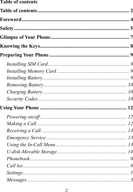  2 Table of contents Table of contents ....................................................................... 2 Foreword ................................................................................... 4 Safety ......................................................................................... 5 Glimpse of Your Phone ............................................................. 7 Knowing the Keys ..................................................................... 8 Preparing Your Phone .............................................................. 9 Installing SIM Card ............................................................... 9 Installing Memory Card ........................................................ 9 Installing Battery ................................................................... 9 Removing Battery ................................................................ 10 Charging Battery ................................................................. 10 Security Codes ..................................................................... 10 Using Your Phone ................................................................... 12 Powering on/off ................................................................... 12 Making a Call ...................................................................... 12 Receiving a Call .................................................................. 13 Emergency Service .............................................................. 13 Using the In-Call Menu ....................................................... 13 U-disk-Movable Storage ...................................................... 14 Phonebook ............................................................................. 0 Call los .................................................................................. 0 Settings .................................................................................. 1 Messages ............................................................................... 3 