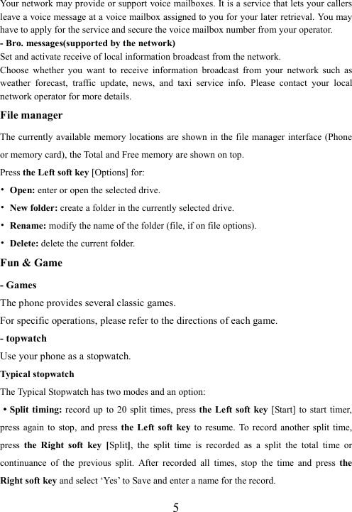  5Your network may provide or support voice mailboxes. It is a service that lets your callers leave a voice message at a voice mailbox assigned to you for your later retrieval. You may have to apply for the service and secure the voice mailbox number from your operator.   - Bro. messages(supported by the network) Set and activate receive of local information broadcast from the network. Choose  whether  you  want  to  receive  information  broadcast  from  your  network  such  as weather  forecast,  traffic  update,  news,  and  taxi  service  info.  Please  contact  your  local network operator for more details. File manager The currently available memory locations are shown in the file manager interface (Phone or memory card), the Total and Free memory are shown on top.   Press the Left soft key [Options] for: • Open: enter or open the selected drive. • New folder: create a folder in the currently selected drive. • Rename: modify the name of the folder (file, if on file options). • Delete: delete the current folder. Fun &amp; Game - Games The phone provides several classic games. For specific operations, please refer to the directions of each game. - topwatch Use your phone as a stopwatch. Typical stopwatch The Typical Stopwatch has two modes and an option:   ····Split timing: record  up  to  20  split times, press the Left soft  key [Start] to start  timer, press  again  to  stop,  and  press  the Left  soft  key to  resume.  To record  another  split  time, press  the  Right  soft  key  [Split],  the  split  time  is  recorded  as  a  split  the  total  time  or continuance  of  the  previous  split.  After  recorded  all  times,  stop  the  time  and  press  the Right soft key and select ‘Yes’ to Save and enter a name for the record.   