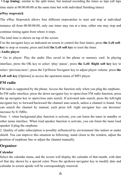  6····Lap timing:  similar to the split  timer, but instead recording the times as  laps (all  laps time starts at 00:00:00:00 at the same time but with individual finishing times). nWay stopwatch The  nWay  Stopwatch  allows  four  different  stopwatches  to  start  and  stop  at  individual instance all from 00:00:00:00, only one timer may run at a time, either one may stop and continue timing again from where it stops.   The total time is shown on top of the screen.   Use the navigator keys as indicated on screen to control the four timers, press the Left soft key to stop or resume, press and hold the Left soft key to reset the timer. -Audio player   •  Go  to  player:  Play  the  audio  files  saved  in  the  phone  or  memory  card.  In  playing interface,  press  the OK key to  select ‘play/ pause’, press the Left/ Right soft key key to select ‘previous/next’; press the Up/Down Navigator key to adjust player volume. press the Left soft key [Options] to access the operation menu of MP3 player.   FM radio FM radio is supported by the phone. Access the function only when you plug the earphone. In FM radio interface, press the down navigator key to open/close FM radio function, press the up navigator key to open/close auto search. If activated auto search, press the left/right navigator key to forward/backward the channel auto search, unless a channel is found. You can  search  the  channel  by  manual,  each  press  left  /right  navigator  key  can  decrease/ increase by 0.1MHz. Note: 1. when background play function is activate, you can listen the tuner in standby or other menu interface. When loud speaker function is activate, you can listen the tuner loud speaker if plug the earphone. 2. Quality of radio subscription is possibly influenced by environment like indoor or under shield. You can improve this situation as following: stand closer to the window, adjust the position of earphone line or adjust the channel manually. Organizer Calendar Select the calendar menu, and the screen will display the calendar of that month, with date of that day shown by a special color. Press the up/down navigator key to modify date and calendar in screen upside will be correspondingly renewed. 