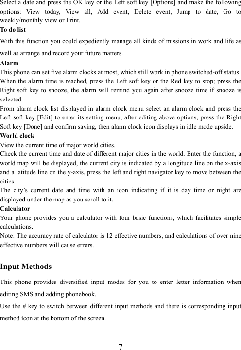  7Select a date and press the OK key or the Left soft key [Options] and make the following options:  View  today,  View  all,  Add  event,  Delete  event,  Jump  to  date,  Go  to weekly/monthly view or Print. To do list With this function you could expediently manage all kinds of missions in work and life as well as arrange and record your future matters.   Alarm This phone can set five alarm clocks at most, which still work in phone switched-off status. When the alarm time is reached, press the Left soft key or the Red  key to stop; press the Right soft  key to  snooze,  the alarm  will  remind  you  again  after  snooze  time if  snooze  is selected. From alarm clock list  displayed  in alarm  clock menu select an  alarm  clock and press the Left soft  key [Edit]  to  enter its setting  menu,  after  editing above options,  press  the Right Soft key [Done] and confirm saving, then alarm clock icon displays in idle mode upside. World clock View the current time of major world cities. Check the current time and date of different major cities in the world. Enter the function, a world map will be displayed, the current city is indicated by a longitude line on the x-axis and a latitude line on the y-axis, press the left and right navigator key to move between the cities.   The  city’s  current  date  and  time  with  an  icon  indicating  if  it  is  day  time  or  night  are displayed under the map as you scroll to it. Calculator Your  phone  provides  you  a  calculator  with  four  basic  functions,  which  facilitates  simple calculations. Note: The accuracy rate of calculator is 12 effective numbers, and calculations of over nine effective numbers will cause errors.  Input Methods This  phone  provides  diversified  input  modes  for  you  to  enter  letter  information  when editing SMS and adding phonebook.   Use the # key to switch between different input methods and there is corresponding input method icon at the bottom of the screen.  