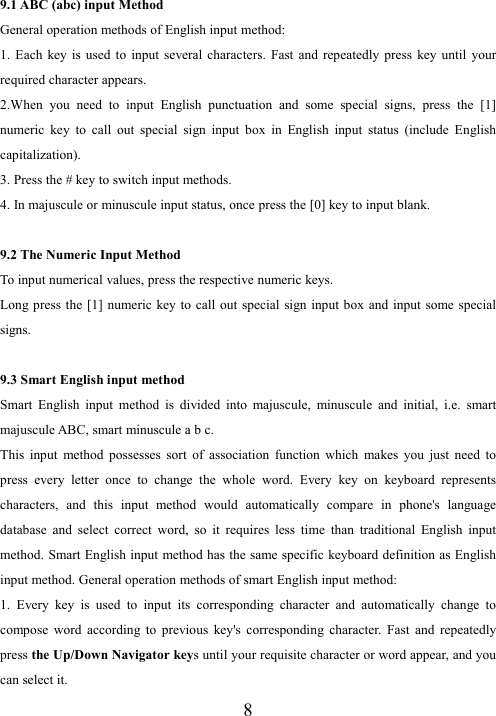  89.1 ABC (abc) input Method General operation methods of English input method: 1.  Each  key  is  used  to  input  several  characters.  Fast  and  repeatedly  press  key  until  your required character appears. 2.When  you  need  to  input  English  punctuation  and  some  special  signs,  press  the  [1] numeric  key  to  call  out  special  sign  input  box  in  English  input  status  (include  English capitalization). 3. Press the # key to switch input methods. 4. In majuscule or minuscule input status, once press the [0] key to input blank.  9.2 The Numeric Input Method To input numerical values, press the respective numeric keys. Long press the [1]  numeric  key to call out  special  sign  input  box  and input  some special signs.  9.3 Smart English input method Smart  English  input  method  is  divided  into  majuscule,  minuscule  and  initial,  i.e.  smart majuscule ABC, smart minuscule a b c. This  input  method  possesses  sort  of  association  function  which  makes  you  just  need  to press  every  letter  once  to  change  the  whole  word.  Every  key  on  keyboard  represents characters,  and  this  input  method  would  automatically  compare  in  phone&apos;s  language database  and  select  correct  word,  so  it  requires  less  time  than  traditional  English  input method. Smart English input  method has the same specific keyboard definition as English input method. General operation methods of smart English input method: 1.  Every  key  is  used  to  input  its  corresponding  character  and  automatically  change  to compose  word  according  to  previous  key&apos;s  corresponding  character.  Fast  and  repeatedly press the Up/Down Navigator keys until your requisite character or word appear, and you can select it.   