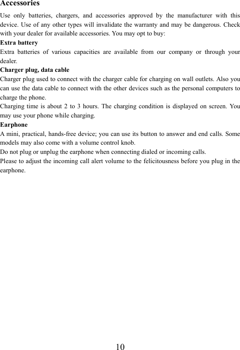  10Accessories Use  only  batteries,  chargers,  and  accessories  approved  by  the  manufacturer  with  this device. Use of  any other types will invalidate the warranty and may be dangerous. Check with your dealer for available accessories. You may opt to buy: Extra battery Extra  batteries  of  various  capacities  are  available  from  our  company  or  through  your dealer. Charger plug, data cable Charger plug used to connect with the charger cable for charging on wall outlets. Also you can use the data cable to connect with the other devices such as the personal computers to charge the phone.     Charging time is  about  2  to  3  hours.  The  charging condition  is  displayed  on screen.  You may use your phone while charging. Earphone A  mini, practical, hands-free device; you can use its button to answer and end calls. Some models may also come with a volume control knob.   Do not plug or unplug the earphone when connecting dialed or incoming calls. Please to adjust the incoming call alert volume to the felicitousness before you plug in the earphone.  