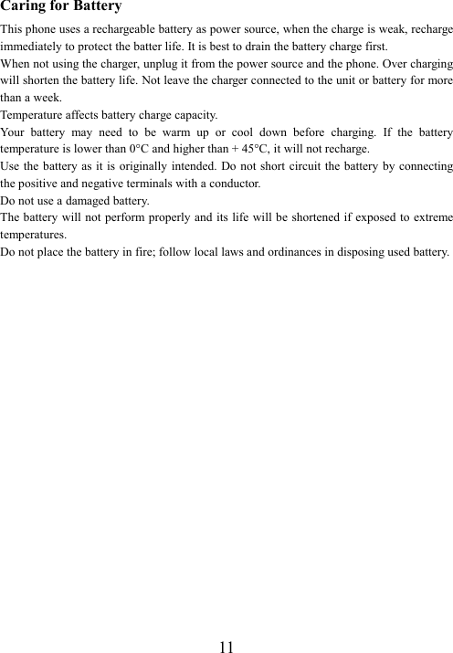  11Caring for Battery This phone uses a rechargeable battery as power source, when the charge is weak, recharge immediately to protect the batter life. It is best to drain the battery charge first. When not using the charger, unplug it from the power source and the phone. Over charging will shorten the battery life. Not leave the charger connected to the unit or battery for more than a week. Temperature affects battery charge capacity.   Your  battery  may  need  to  be  warm  up  or  cool  down  before  charging.  If  the  battery temperature is lower than 0°C and higher than + 45°C, it will not recharge. Use the  battery as it is originally intended. Do not short circuit the battery by connecting the positive and negative terminals with a conductor. Do not use a damaged battery. The battery will not  perform properly and its life will  be shortened if exposed to extreme temperatures. Do not place the battery in fire; follow local laws and ordinances in disposing used battery. 